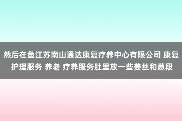 然后在鱼江苏南山通达康复疗养中心有限公司 康复 护理服务 养老 疗养服务肚里放一些姜丝和葱段